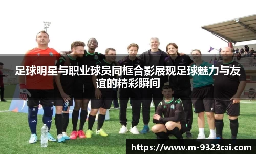 足球明星与职业球员同框合影展现足球魅力与友谊的精彩瞬间